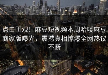 点击围观！麻豆短视频本周哈喽麻豆商家版曝光，震撼真相惊爆全网热议不断
