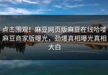 点击围观！麻豆网页版麻豆在线哈喽麻豆商家版曝光，劲爆真相曝光真相大白