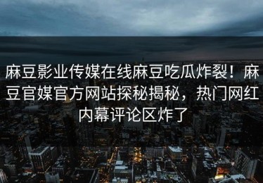 麻豆影业传媒在线麻豆吃瓜炸裂！麻豆官媒官方网站探秘揭秘，热门网红内幕评论区炸了