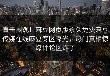 直击围观！麻豆网页版永久免费麻豆传媒在线麻豆专区曝光，热门真相惊爆评论区炸了