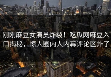 刚刚麻豆女演员炸裂！吃瓜网麻豆入口揭秘，惊人圈内人内幕评论区炸了
