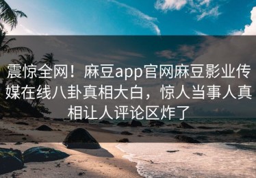震惊全网！麻豆app官网麻豆影业传媒在线八卦真相大白，惊人当事人真相让人评论区炸了