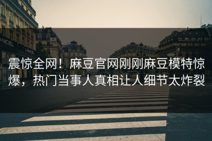 震惊全网！麻豆官网刚刚麻豆模特惊爆，热门当事人真相让人细节太炸裂