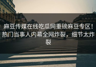 麻豆传媒在线吃瓜网重磅麻豆专区！热门当事人内幕全网炸裂，细节太炸裂