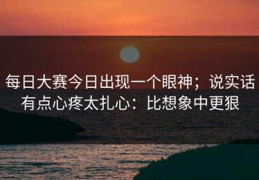 每日大赛今日出现一个眼神；说实话有点心疼太扎心：比想象中更狠