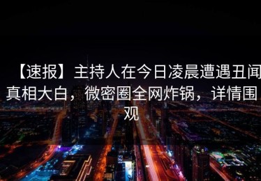 【速报】主持人在今日凌晨遭遇丑闻真相大白，微密圈全网炸锅，详情围观