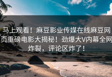 马上观看！麻豆影业传媒在线麻豆网页重磅电影大揭秘！劲爆大V内幕全网炸裂，评论区炸了！
