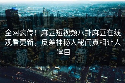 全网疯传！麻豆短视频八卦麻豆在线观看更新，反差神秘人秘闻真相让人瞠目