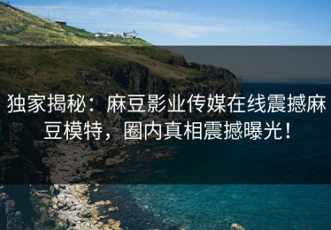 独家揭秘：麻豆影业传媒在线震撼麻豆模特，圈内真相震撼曝光！