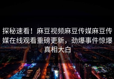 探秘速看！麻豆视频麻豆传媒麻豆传媒在线观看重磅更新，劲爆事件惊爆真相大白