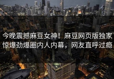 今晚震撼麻豆女神！麻豆网页版独家惊爆劲爆圈内人内幕，网友直呼过瘾