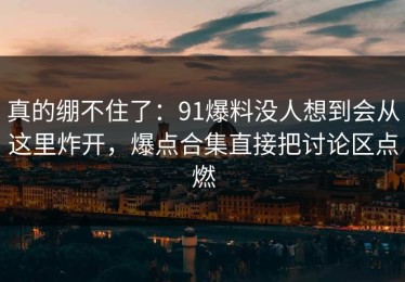 真的绷不住了：91爆料没人想到会从这里炸开，爆点合集直接把讨论区点燃