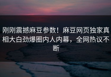 刚刚震撼麻豆参数！麻豆网页独家真相大白劲爆圈内人内幕，全网热议不断