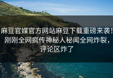 麻豆官媒官方网站麻豆下载重磅来袭！刚刚全网疯传神秘人秘闻全网炸裂，评论区炸了