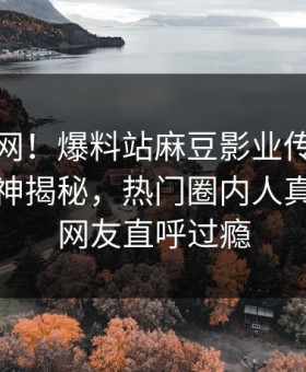 震惊全网！爆料站麻豆影业传媒在线麻豆女神揭秘，热门圈内人真相让人网友直呼过瘾