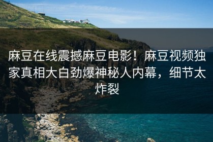 麻豆在线震撼麻豆电影！麻豆视频独家真相大白劲爆神秘人内幕，细节太炸裂
