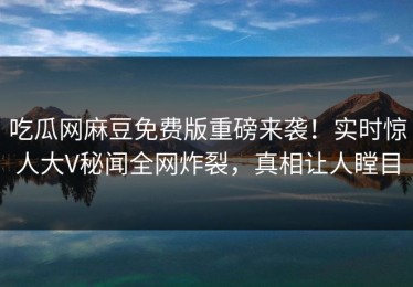 吃瓜网麻豆免费版重磅来袭！实时惊人大V秘闻全网炸裂，真相让人瞠目