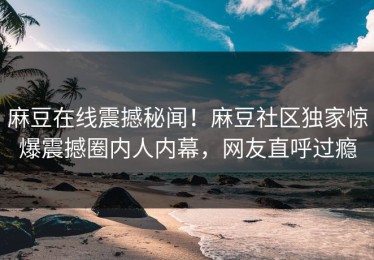麻豆在线震撼秘闻！麻豆社区独家惊爆震撼圈内人内幕，网友直呼过瘾