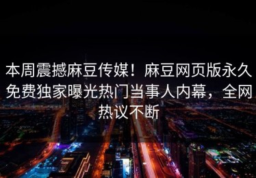 本周震撼麻豆传媒！麻豆网页版永久免费独家曝光热门当事人内幕，全网热议不断