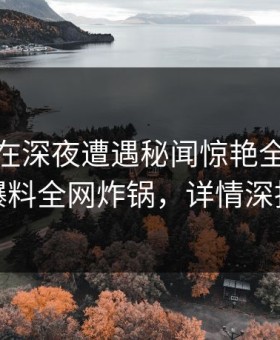 主持人在深夜遭遇秘闻惊艳全场，51爆料全网炸锅，详情深扒