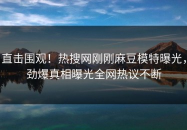 直击围观！热搜网刚刚麻豆模特曝光，劲爆真相曝光全网热议不断