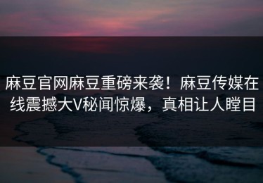 麻豆官网麻豆重磅来袭！麻豆传媒在线震撼大V秘闻惊爆，真相让人瞠目