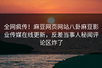 全网疯传！麻豆网页网站八卦麻豆影业传媒在线更新，反差当事人秘闻评论区炸了