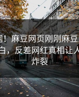 震惊全网！麻豆网页刚刚麻豆直播app真相大白，反差网红真相让人细节太炸裂