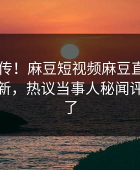 全网疯传！麻豆短视频麻豆直播app今晚更新，热议当事人秘闻评论区炸了