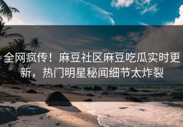 全网疯传！麻豆社区麻豆吃瓜实时更新，热门明星秘闻细节太炸裂