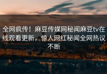 全网疯传！麻豆传媒网秘闻麻豆tv在线观看更新，惊人网红秘闻全网热议不断