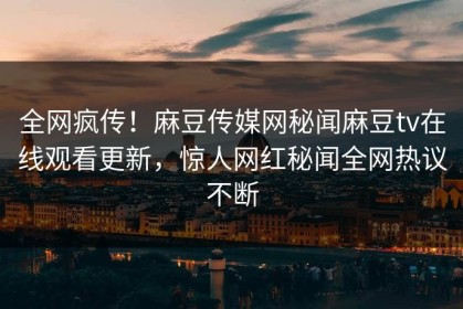 全网疯传！麻豆传媒网秘闻麻豆tv在线观看更新，惊人网红秘闻全网热议不断