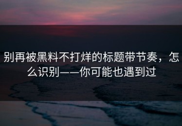 别再被黑料不打烊的标题带节奏，怎么识别——你可能也遇到过