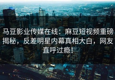 马豆影业传媒在线：麻豆短视频重磅揭秘，反差明星内幕真相大白，网友直呼过瘾！