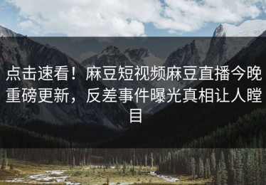 点击速看！麻豆短视频麻豆直播今晚重磅更新，反差事件曝光真相让人瞠目