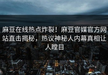 麻豆在线热点炸裂！麻豆官媒官方网站直击揭秘，热议神秘人内幕真相让人瞠目