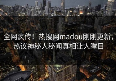 全网疯传！热搜网madou刚刚更新，热议神秘人秘闻真相让人瞠目
