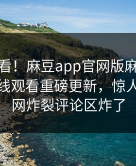 点击速看！麻豆app官网版麻豆直播麻豆在线观看重磅更新，惊人事件全网炸裂评论区炸了