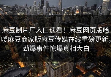 麻豆制片厂入口速看！麻豆网页版哈喽麻豆商家版麻豆传媒在线重磅更新，劲爆事件惊爆真相大白