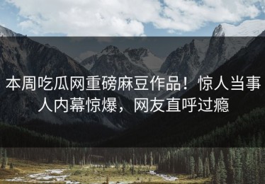 本周吃瓜网重磅麻豆作品！惊人当事人内幕惊爆，网友直呼过瘾