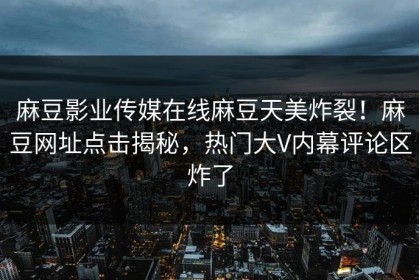 麻豆影业传媒在线麻豆天美炸裂！麻豆网址点击揭秘，热门大V内幕评论区炸了
