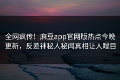 全网疯传！麻豆app官网版热点今晚更新，反差神秘人秘闻真相让人瞠目
