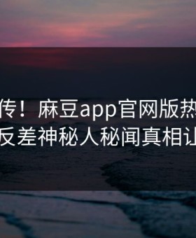 全网疯传！麻豆app官网版热点今晚更新，反差神秘人秘闻真相让人瞠目