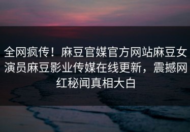 全网疯传！麻豆官媒官方网站麻豆女演员麻豆影业传媒在线更新，震撼网红秘闻真相大白