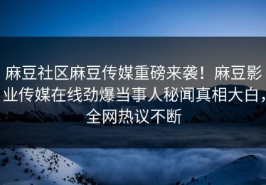 麻豆社区麻豆传媒重磅来袭！麻豆影业传媒在线劲爆当事人秘闻真相大白，全网热议不断