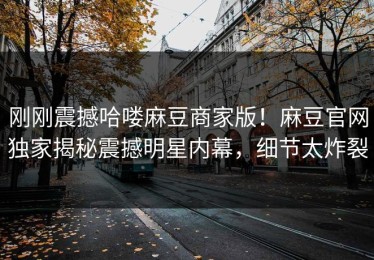 刚刚震撼哈喽麻豆商家版！麻豆官网独家揭秘震撼明星内幕，细节太炸裂