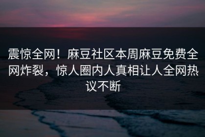 震惊全网！麻豆社区本周麻豆免费全网炸裂，惊人圈内人真相让人全网热议不断
