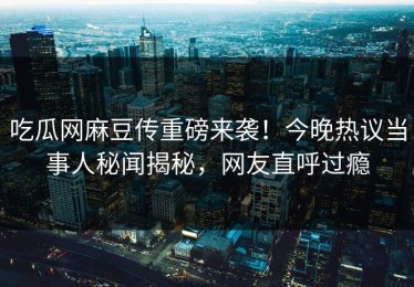 吃瓜网麻豆传重磅来袭！今晚热议当事人秘闻揭秘，网友直呼过瘾