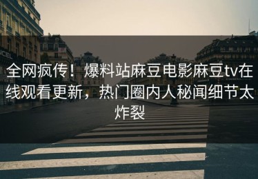 全网疯传！爆料站麻豆电影麻豆tv在线观看更新，热门圈内人秘闻细节太炸裂