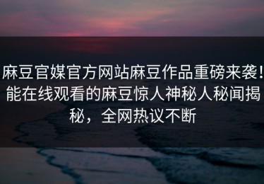 麻豆官媒官方网站麻豆作品重磅来袭！能在线观看的麻豆惊人神秘人秘闻揭秘，全网热议不断